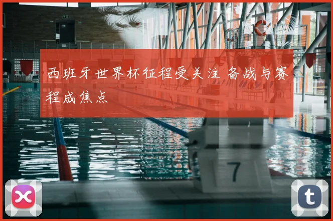 西班牙世界杯征程受关注 备战与赛程成焦点