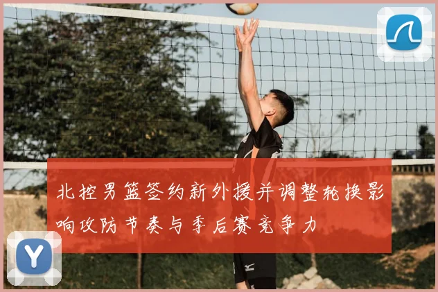北控男篮签约新外援并调整轮换影响攻防节奏与季后赛竞争力