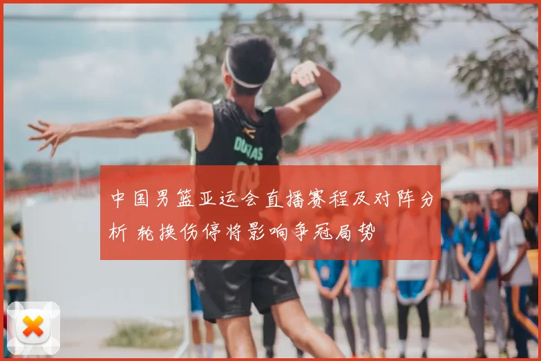 中国男篮亚运会直播赛程及对阵分析 轮换伤停将影响争冠局势