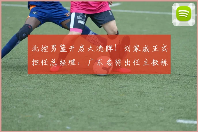北控男篮开启大洗牌！刘家成正式担任总经理，广东名将出任主教练