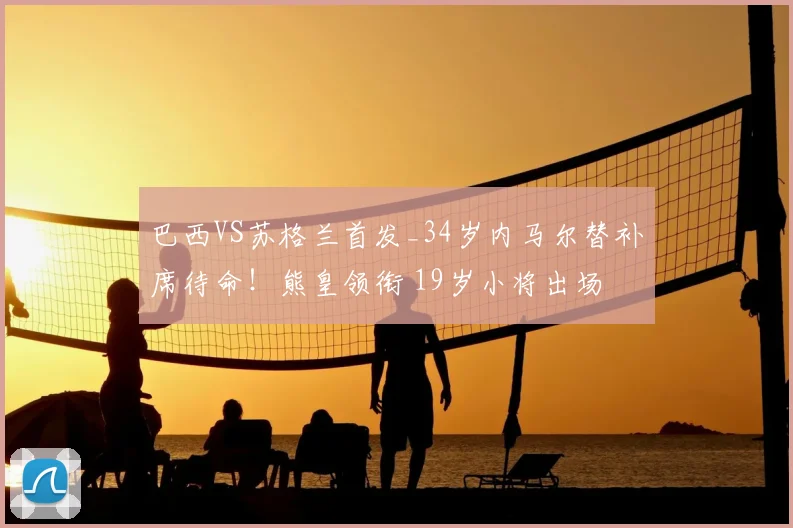 巴西VS苏格兰首发_34岁内马尔替补席待命！熊皇领衔 19岁小将出场
