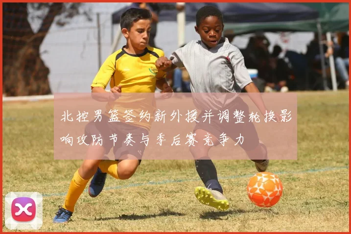 北控男篮签约新外援并调整轮换影响攻防节奏与季后赛竞争力