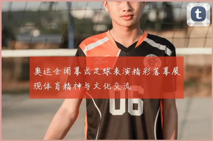 奥运会闭幕式足球表演精彩落幕展现体育精神与文化交流