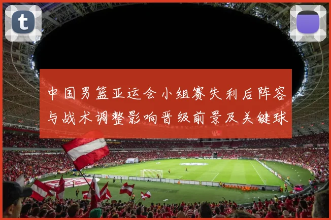 中国男篮亚运会小组赛失利后阵容与战术调整影响晋级前景及关键球员表现