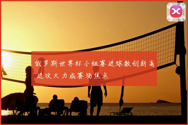 俄罗斯世界杯小组赛进球数创新高 进攻火力成赛场焦点