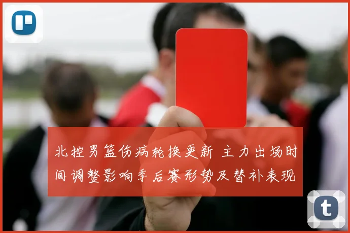 北控男篮伤病轮换更新 主力出场时间调整影响季后赛形势及替补表现评估