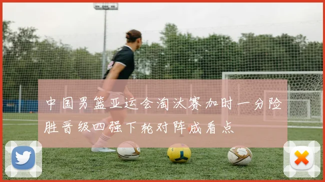 中国男篮亚运会淘汰赛加时一分险胜晋级四强下轮对阵成看点