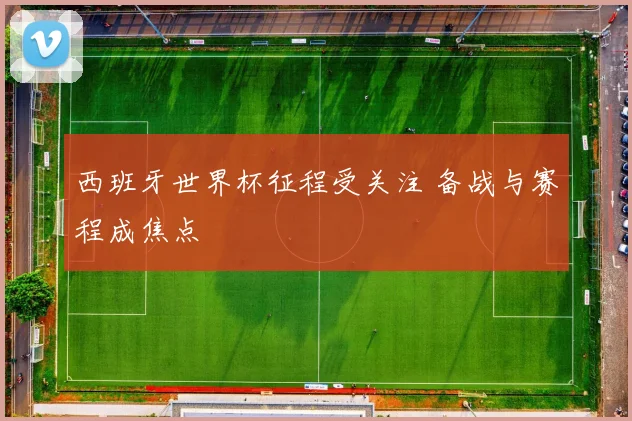 西班牙世界杯征程受关注 备战与赛程成焦点