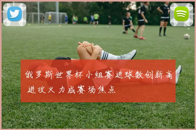 俄罗斯世界杯小组赛进球数创新高 进攻火力成赛场焦点