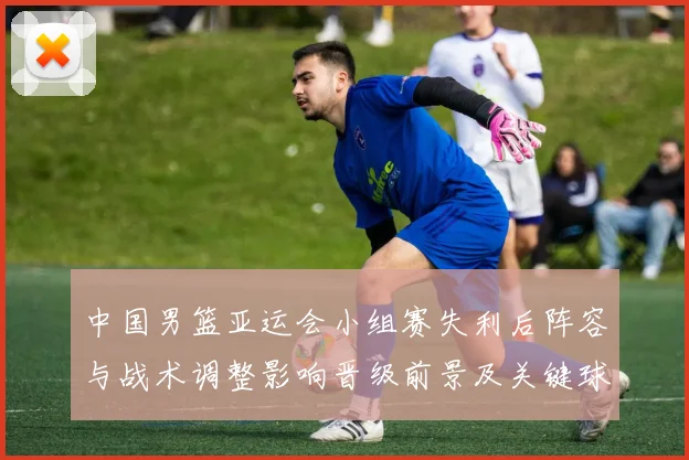 中国男篮亚运会小组赛失利后阵容与战术调整影响晋级前景及关键球员表现
