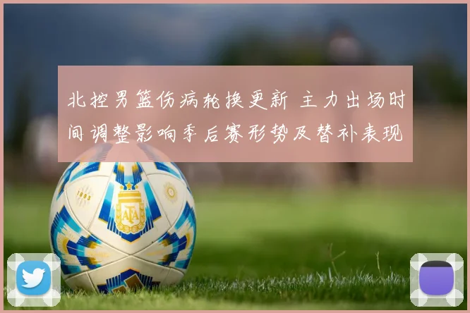 北控男篮伤病轮换更新 主力出场时间调整影响季后赛形势及替补表现评估